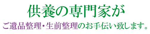 こころの整理をお客様と共に…供養の専門家によるお焚き上げ供養ご遺品整理・生前整理を致します。